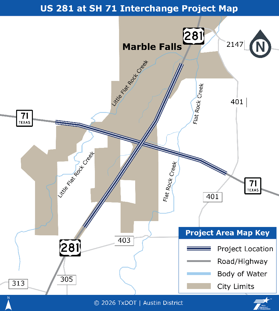 US 281 at SH 71 Interchange Project Map. A simple illustrated map of the intersection of US 281 and SH 71 that shows three, striped dark blue lines along US 281 and SH 71 indicating the project location. US 281 runs from north to south and SH 71 runs from west to east. The northern section of the map is labeled with the city of Marble Falls and shows a tan area indicating the city limits. Little Flat Rock Creek crosses SH 71 to the west of US 281. Flat Rock Creek crosses SH 71 to the east of US 281. The key includes the three striped dark blue lines indicating the project location, a grey line indicating roads and highways, a blue line indicating a body of water, and a tan box indicating city limits. For any questions, assistance, or more information, please contact Joe Muck, P.E. at A U S _ U S 2 8 1 a t S H 7 1 @ t x d o t . g o v.