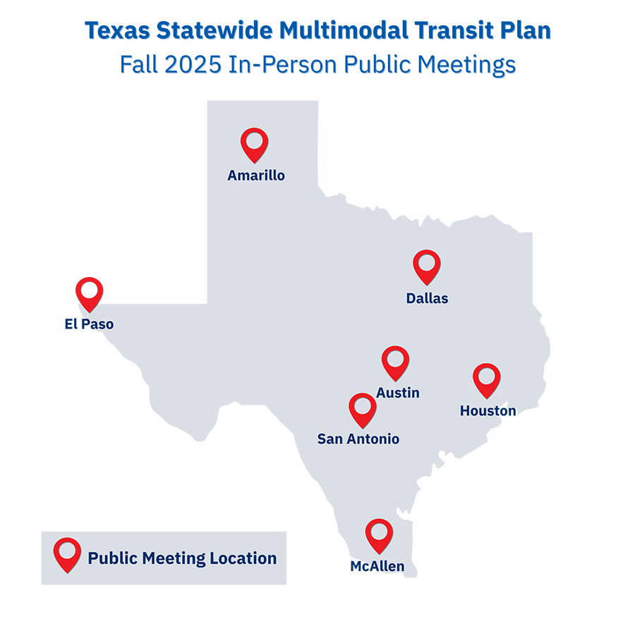 Texas Statewide Multimodal Transit Plan Texas Statewide Multimodal Transit Plan, Fall 2025 In-Person Public Meetings. Locations in Amarillo, El Paso, Dallas, Austin, San Antonio, Houston and McAllen.