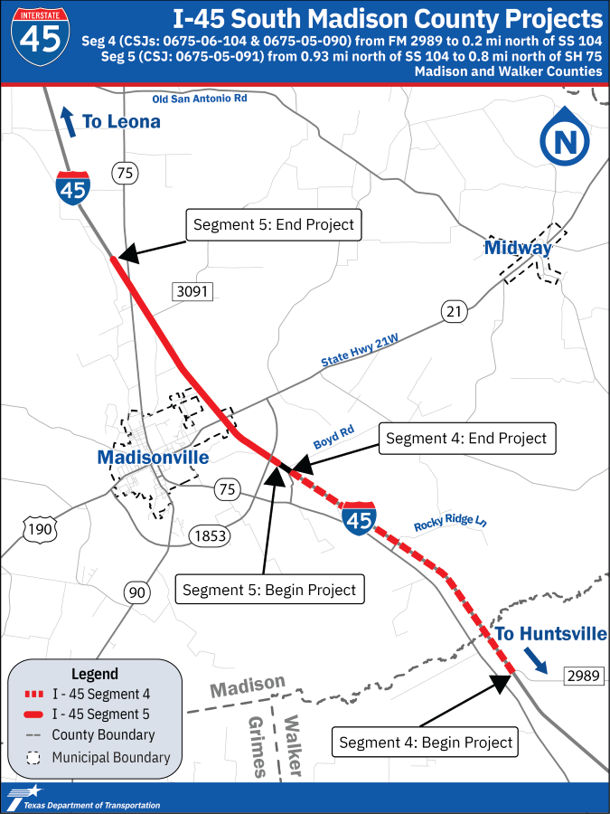 I-45 Segments 4 and 5. Simple Project Location Map of Segments 4 and 5 in Walker and Madison County. At the top of the map, there is a blue banner with the TxDOT I-45 shield logo, the map title, and the list of CSJ's relevant to each project segment. Segment 4 extends from FM 2989 on the south to 0.2 mile north of SS 104. Segment 4 is shown as a red dashed line. Segment 5 extends from 0.93 mile north of SS 104 to 0.8 mile north of SH 75 north of Madisonville. Segment 5 is shown as a solid red line. The Walker, Madison, and Grimes County line is shown as a grey dashed line. The Madisonville and Midway municipal boundaries are shown as a black dashed line.  US Highway 190, SH 21, SH 75, SH 90, and the future SL 1853 in a black line. Other city and county roads are shown in light gray. Call out boxes indicate the beginning and ending portions of I-45 Segments 4 and 5. At the bottom there is a blue banner with the TxDOT Logo. For additional project information, please contact  Bobby.Colwell @ t x d o t .g o v. 